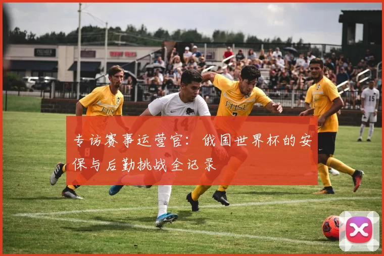 专访赛事运营官：俄国世界杯的安保与后勤挑战全记录