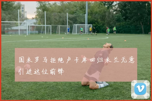 国米罗马拒绝卢卡库回归米兰无意引进这位前锋