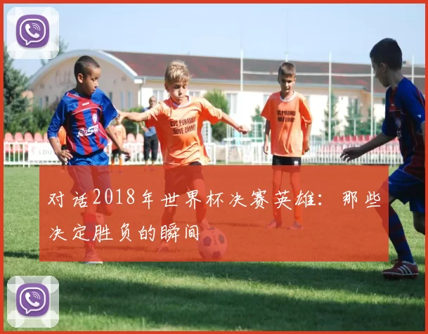 对话2018年世界杯决赛英雄:那些决定胜负的瞬间