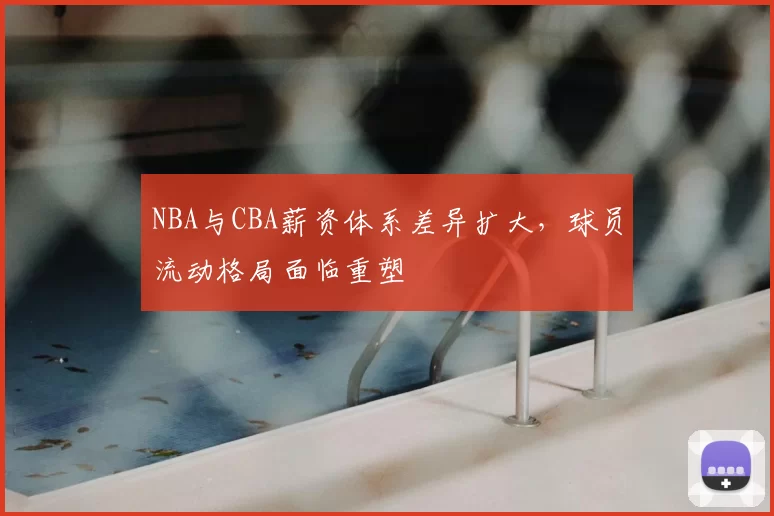 NBA与CBA薪资体系差异扩大，球员流动格局面临重塑