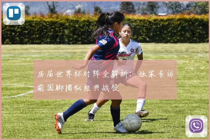 历届世界杯对阵全解析:独家专访前国脚揭秘经典战役