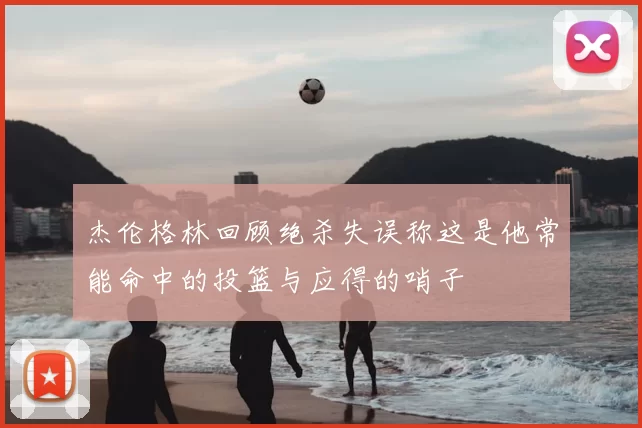 杰伦格林回顾绝杀失误称这是他常能命中的投篮与应得的哨子
