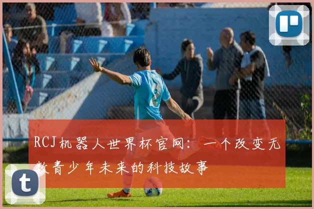 RCJ机器人世界杯官网:一个改变无数青少年未来的科技故事