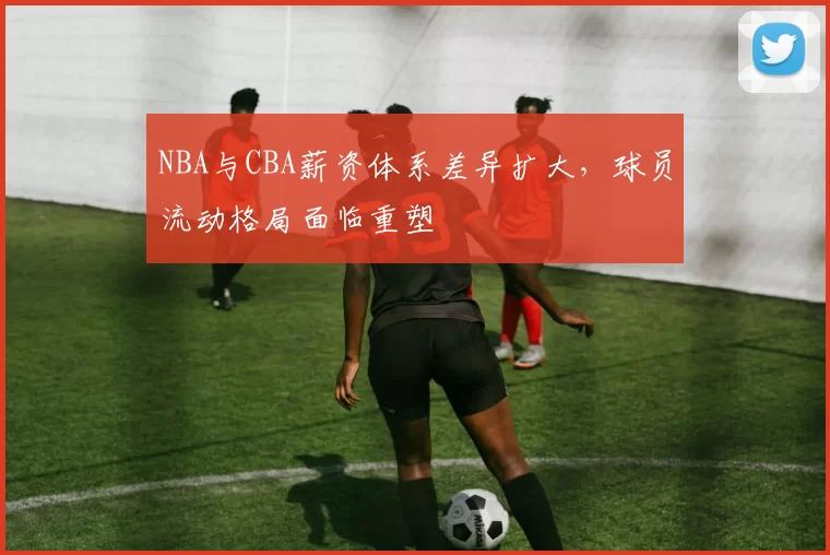 NBA与CBA薪资体系差异扩大,球员流动格局面临重塑