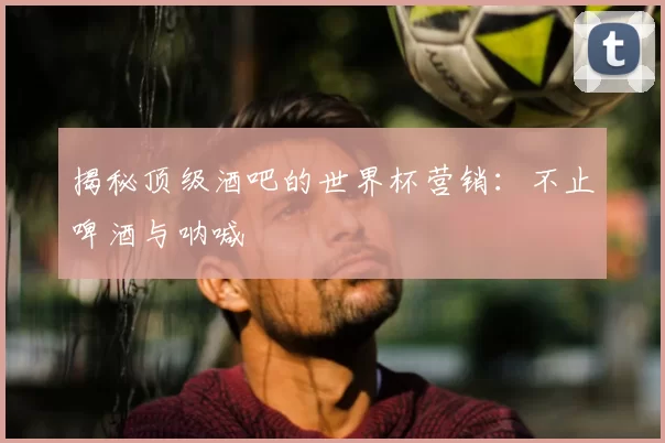 揭秘顶级酒吧的世界杯营销:不止啤酒与呐喊