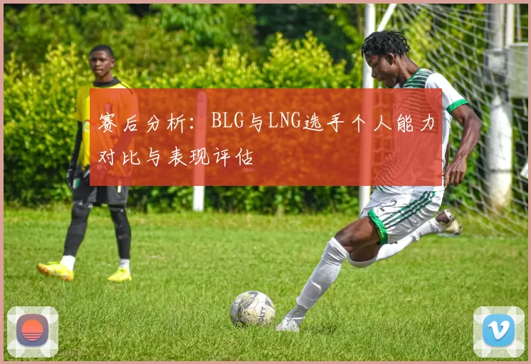 赛后分析：BLG与LNG选手个人能力对比与表现评估