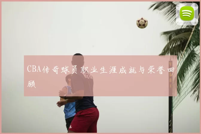 CBA传奇球员职业生涯成就与荣誉回顾