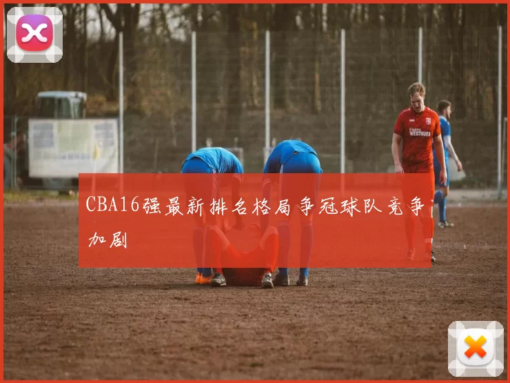 CBA16强最新排名格局争冠球队竞争加剧