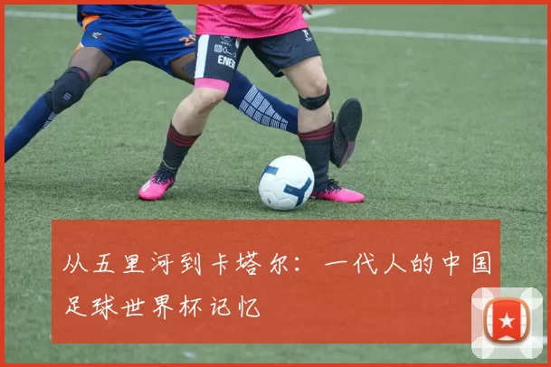 从五里河到卡塔尔：一代人的中国足球世界杯记忆