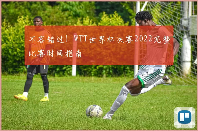 不容错过！WTT世界杯决赛2022完整比赛时间指南