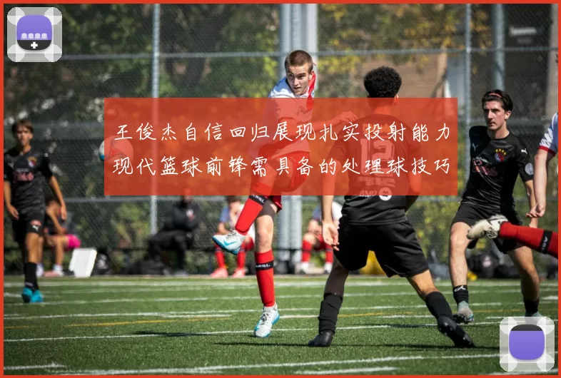 王俊杰自信回归展现扎实投射能力现代篮球前锋需具备的处理球技巧