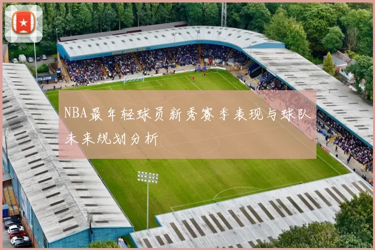 NBA最年轻球员新秀赛季表现与球队未来规划分析
