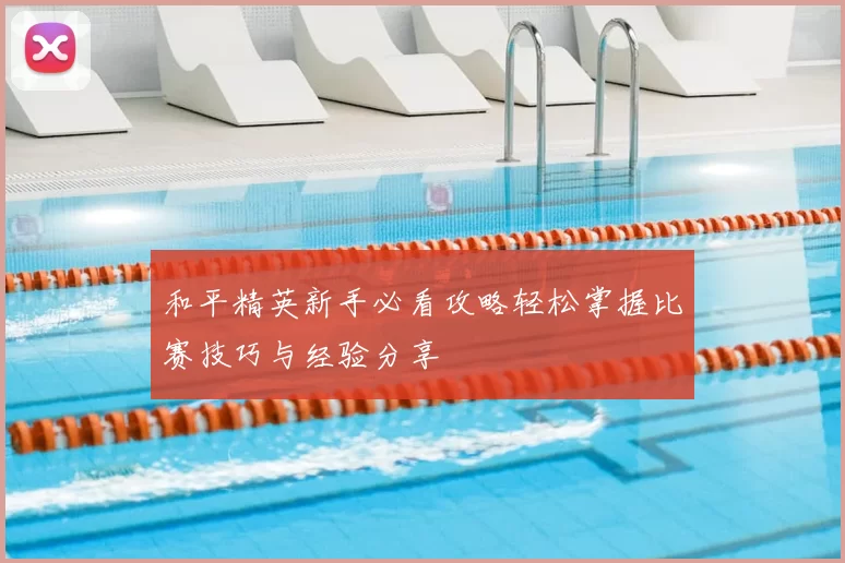 和平精英新手必看攻略轻松掌握比赛技巧与经验分享
