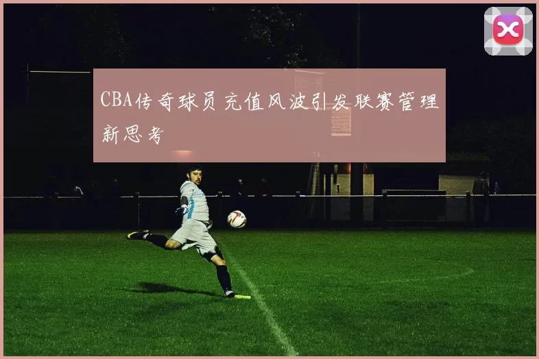 CBA传奇球员充值风波引发联赛管理新思考