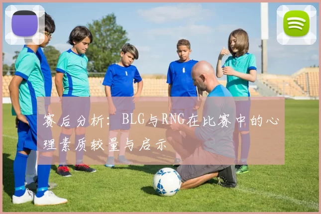 赛后分析:BLG与RNG在比赛中的心理素质较量与启示