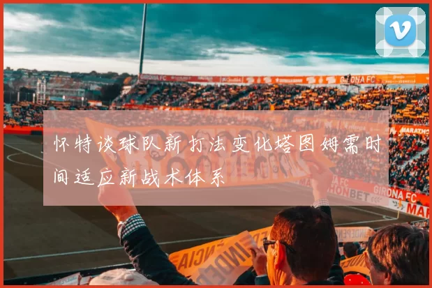 怀特谈球队新打法变化塔图姆需时间适应新战术体系
