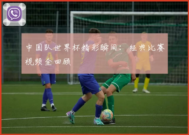 中国队世界杯精彩瞬间：经典比赛视频全回顾