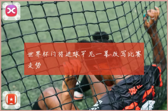 世界杯门将进球罕见一幕 改写比赛走势