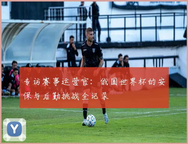 专访赛事运营官:俄国世界杯的安保与后勤挑战全记录