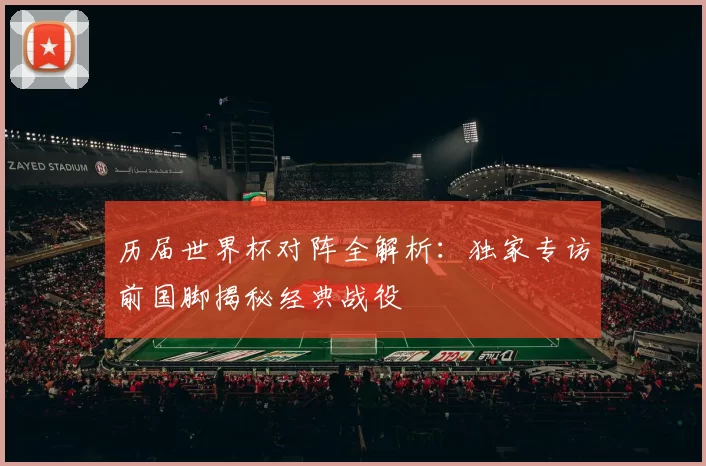历届世界杯对阵全解析：独家专访前国脚揭秘经典战役