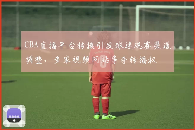 CBA直播平台转换引发球迷观赛渠道调整，多家视频网站争夺转播权