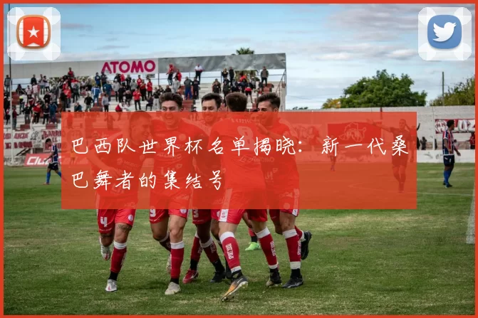 巴西队世界杯名单揭晓:新一代桑巴舞者的集结号