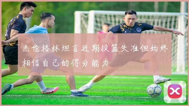 杰伦格林坦言近期投篮失准但始终相信自己的得分能力