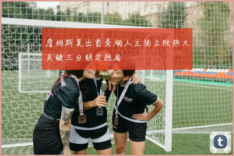 詹姆斯复出首秀湖人主场击败热火关键三分锁定胜局