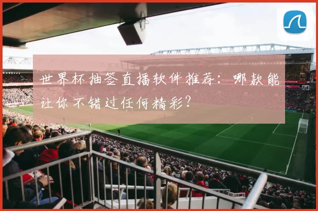 世界杯抽签直播软件推荐:哪款能让你不错过任何精彩?