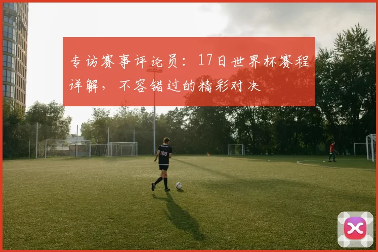 专访赛事评论员：17日世界杯赛程详解，不容错过的精彩对决